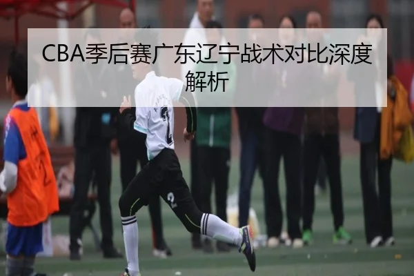 CBA季后赛广东辽宁战术对比深度解析
